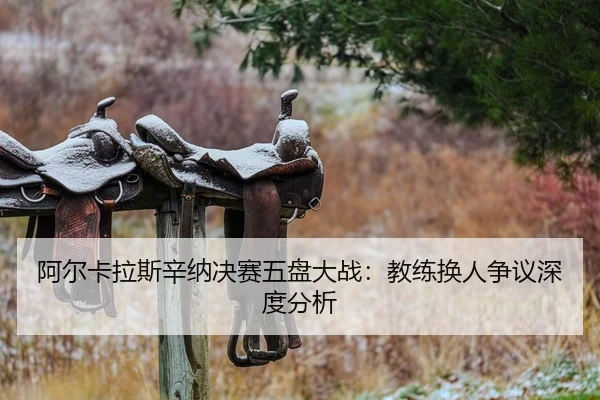 阿尔卡拉斯辛纳决赛五盘大战：教练换人争议深度分析