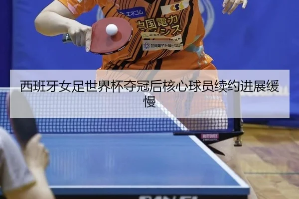 西班牙女足世界杯夺冠后核心球员续约进展缓慢
