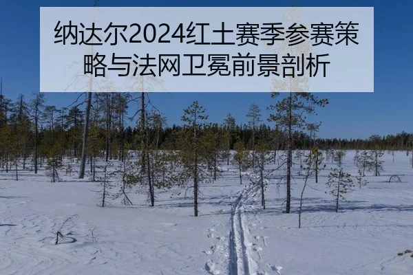 纳达尔2024红土赛季参赛策略与法网卫冕前景剖析