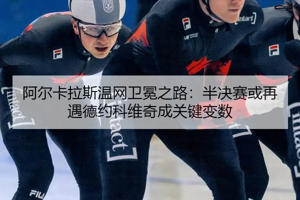 阿尔卡拉斯温网卫冕之路：半决赛或再遇德约科维奇成关键变数