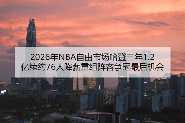 2026年NBA自由市场哈登三年1.2亿续约76人降薪重组阵容争冠最后机会