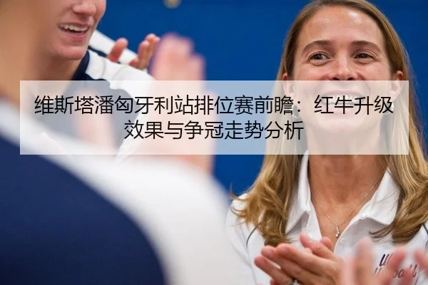 维斯塔潘匈牙利站排位赛前瞻：红牛升级效果与争冠走势分析